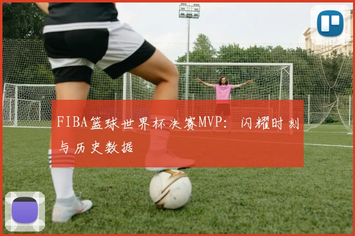 FIBA篮球世界杯决赛MVP：闪耀时刻与历史数据