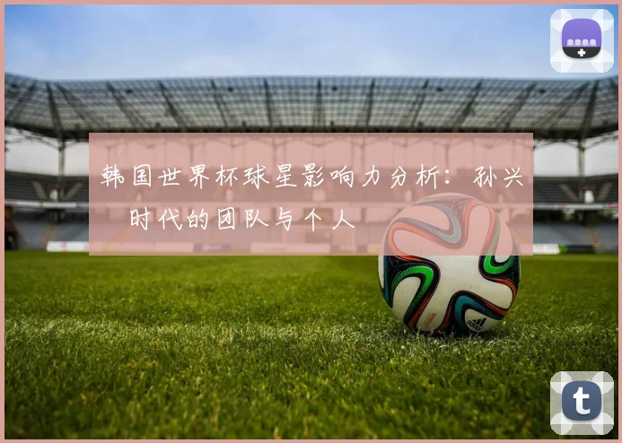 韩国世界杯球星影响力分析：孙兴慜时代的团队与个人